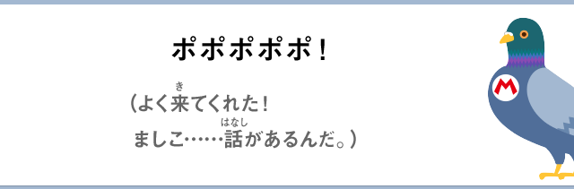 ポポポポポ！（よく来てくれた！ましこ……話があるんだ。）