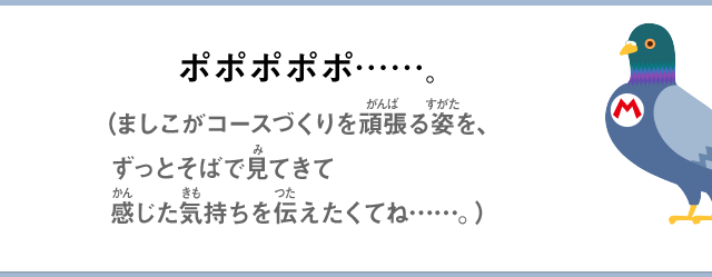 ポポポポポ……。（ましこがコースづくりを頑張る姿を、ずっとそばで見てきて感じた気持ちを伝えたくてね……。）