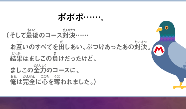 ポポポ……。（そして最後のコース対決……お互いのすべてを出しあい、ぶつけあったあの対決。結果はましこの負けだったけど、ましこの全力のコースに、俺は完全に心を奪われました。）