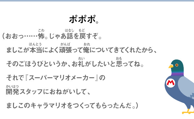ポポポ。（おおっ……怖。じゃあ話を戻すぞ。ましこが本当によく頑張って俺についてきてくれたから、そのごほうびというか、お礼がしたいと思ってね。それで『スーパーマリオメーカー』の開発スタッフにおねがいして、ましこのキャラマリオをつくってもらったんだ。）
