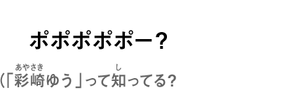 ポポポポポー？（「彩崎ゆう」って知ってる？