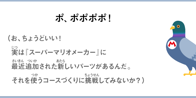 ポ、ポポポポ！（お、ちょうどいい！実は『スーパーマリオメーカー』に最近追加された新しいパーツがあるんだ。それを使うコースづくりに挑戦してみないか？）