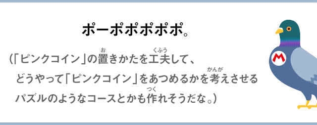 ポーポポポポポ。（「ピンクコイン」の置きかたを工夫して、どうやって「ピンクコイン」をあつめるかを考えさせるパズルのようなコースとかも作れそうだな。）