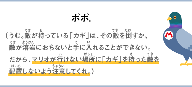 ポポ。（うむ。敵が持っている「カギ」は、その敵を倒すか、敵が溶岩におちないと手に入れることができない。だから、マリオが行けない場所に「カギ」を持った敵を配置しないよう注意してくれ。）