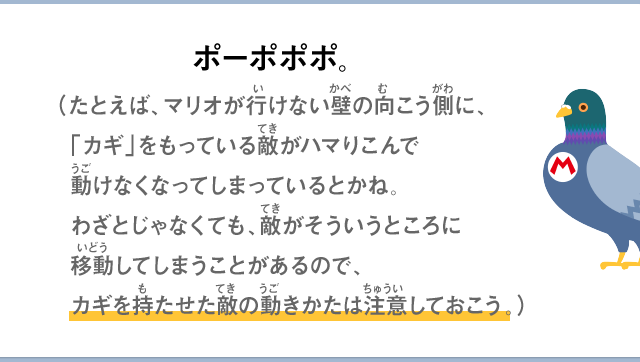 ポーポポポ。（たとえば、マリオがいけない壁の向こう側に、「カギ」をもっている敵がハマりこんで動けなくなってしまっているとかね。わざとじゃなくても、敵がそういうところに移動してしまうことがあるので、カギを持たせた敵の動きかたは注意しておこう。）