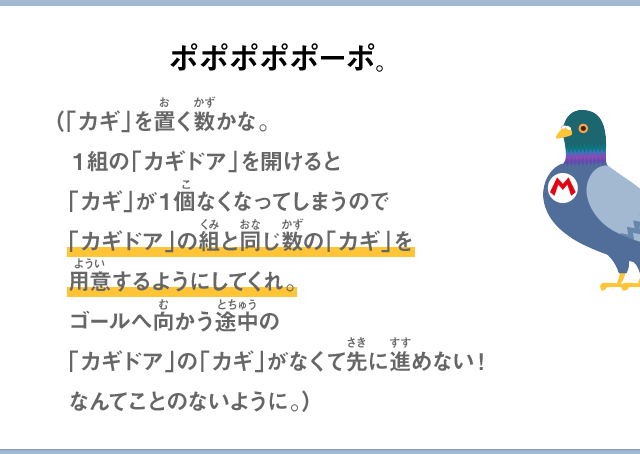 ポポポポポーポ。（「カギ」を置く数かな。１組の「カギドア」を開けると「カギ」が１個なくなってしまうので「カギドア」の組と同じ数の「カギ」を用意するようにしてくれゴールへ向かう途中の「カギドア」の「カギ」がなくて先に進めない！なんてことのないように。）