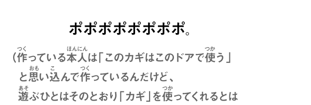 ポポポポポポポポ。（作っている本人は「このカギはこのドアで使う」と思い込んで作っているんだけど、遊ぶひとはそのとおり「カギ」を使ってくれるとは