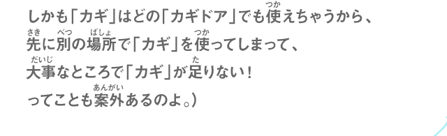 しかも「カギ」はどの「カギドア」でも使えちゃうから、先に別の場所で「カギ」を使ってしまって、大事なところで「カギ」が足りない！ってことも案外あるのよ。）