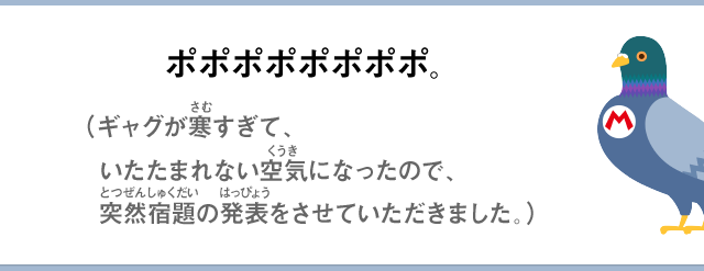 ポポポポポポポポ。（ギャグが寒すぎて、いたたまれない空気になったので、突然宿題の発表をさせていただきました。）