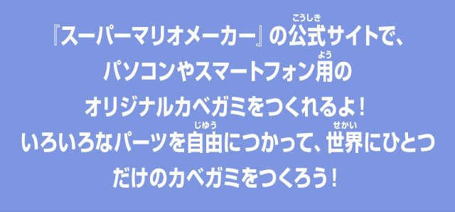 『スーパーマリオメーカー』の公式サイトで、パソコンやスマートフォン用のオリジナルカベガミをつくれるよ！いろいろなパーツを自由につかって、世界にひとつだけのカベガミをつくろう！