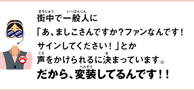 街中で一般人に「あ、ましこさんですか？ファンなんです！サインしてください！」とか声をかけられるに決まっています。だから、変装してるんです！！