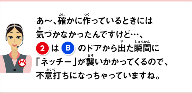 あ～、確かに作っているときには気づかなかったんですけど…、②はBのドアから出た瞬間にネッチーが襲いかかってくるので、不意打ちになっちゃっていますね。