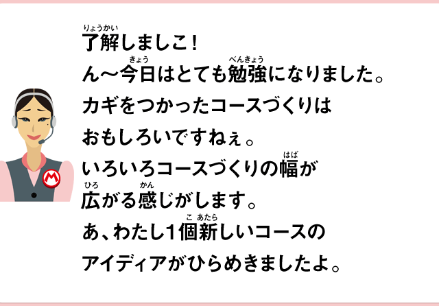 了解しましこ！ん～今日はとても勉強になりました。カギをつかったコースづくりはおもしろいですねぇ。いろいろコースづくりの幅が広がる感じがします。あ、わたし１個新しいコースのアイディアがひらめきましたよ。