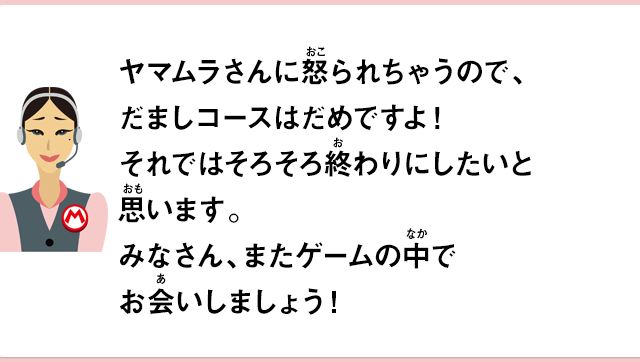 ヤマムラさんに怒られちゃうので、だましコースだめですよ！それではそろそろ終わりにしたいと思います。みなさん、またゲームの中でお会いしましょう！