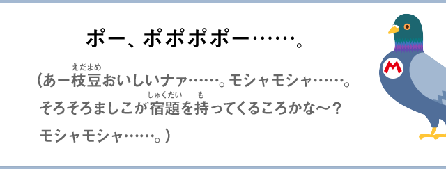 ポー、ポポポポー……。（あー枝豆おいしいナァ…モシャモシャ……そろそろましこが宿題を持ってくるころかな～？モシャモシャ…）