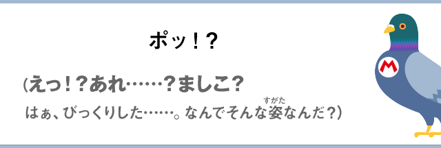 ポッ！？（えっ！？あれ……？ましこ？はぁ、びっくりした……なんでそんな姿なんだ？）