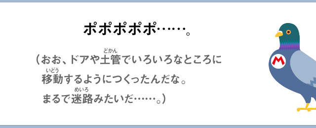 ポポポポポ……。（おお、ドアや土管でいろいろなところに移動するようにつくったんだな。まるで迷路みたいだ……）