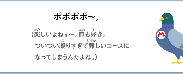 ポポポポ～。（楽しいよねぇ～。俺も好き。ついつい凝りすぎて難しいコースになってしまうんだよね。）