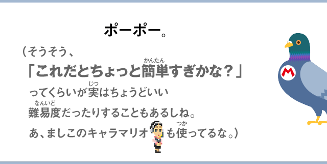 ポーポー。（そうそう、「これだとちょっと簡単すぎかな？」ってくらいが実はちょうどいい難易度だったりすることもあるしね。あ、ましこのキャラマリオも使ってるな。）