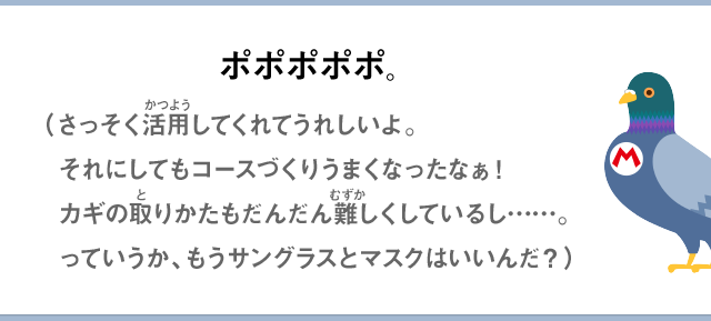 ポポポポポ。（さっそく活用してくれてうれしいよ。それにしてもコースづくりうまくなったなぁ！カギの取りかたもだんだん難しくしているし……。っていうか、もうサングラスとマスクはいいんだ？）