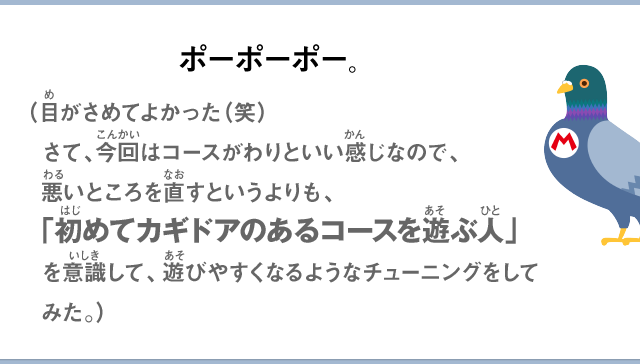 ポーポーポー。（目がさめてよかった（笑）さて、今回はコースがわりといい感じなので、悪いところを直すというよりも、「初めてカギドアのあるコースを遊ぶ人」を意識して、遊びやすくなるようなチューニングをしてみた。）