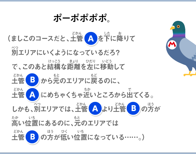 ポーポポポポ。（ましこのコースだと、土管Aを下に降りて別エリアにいくようになっているだろ？で、このあと結構な距離左に移動して土管Bから元のエリアに戻るのに、土管Aにめちゃくちゃ近いところから出てくる。しかも、別エリアでは、土管Aより土管Bの方が高い位置にあるのに、元のエリアでは土管Bの方が低い位置になっている……。）
