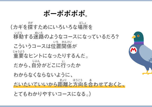 ポーポポポポ。（カギを探すためにいろいろな場所を移動する迷路のようなコースになっているだろ？こういうコースは位置関係が重要なヒントになったりするんだ。だから、自分がどこに行ったかわからなくならないように、だいたいで良いから距離と方向を合わせておく、とてもわかりやすいコースになる。）