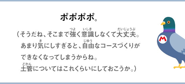 ポポポポ。（そうだね、そこまで強く意識しなくて大丈夫。あまり気にしすぎると、自由なコースづくりができなくなってしまうからね。土管についてはこれくらいにしておこうか。）