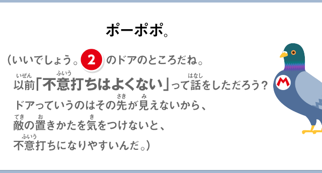 ポーポポ。（いいでしょう。②のドアのところだね。以前「不意打ちはよくない」って話をしただろう？ドアっていうのはその先が見えないから、敵の置きかたを気をつけないと、不意うちになりやすいんだ。）