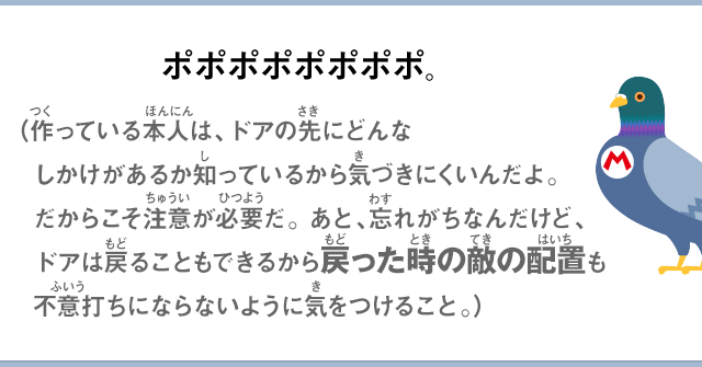 ポポポポポポポポ。（作っている本人は、ドアの先にどんな仕掛けがあるか知っているから気づきにくいんだよ。だからこそ注意が必要だ。あと、忘れがちなんだけど、ドアは戻ることもできるから戻った時の敵配置も不意打ちにならないように気をつけること。）