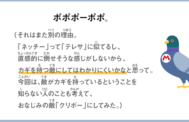 ポポポーポポ。（それはまた別の理由。ネッチーは床に隠れる敵だから、適当にジャンプしてたら、偶然床に隠れていたネッチーを倒してしまっていつの間にかカギを手に入れてしまっているという場合がある。これだと何が起きたかわからないだろ？ここでは、敵がカギを持っている場合もあるぞってことをわかってほしいので、なるべく単純な敵に変更した方がいいと思ったのさ。それに、ネッチーってテレサに似ているし、直感的に倒せそうな感じがしないしね。）