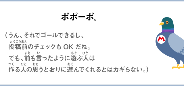 ポポーポ。（うん、それでゴールできるし、投稿前のチェックもOKだね。でも、前も言ったように遊ぶ人は作る人の思うとおりに遊んでくれるとはカギらない。）