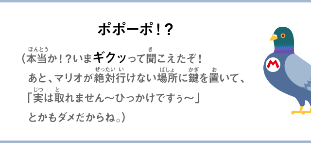 ポポーポ！？（本当か！？いまギクッって聞こえたぞ！あと、マリオが絶対行けない場所に鍵をおいて、「実は取れません～ひっかけですぅ～」とかもダメだからね。）
