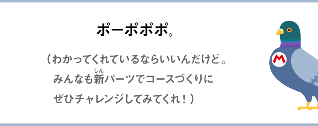 ポーポポポ。（わかってくれているならいいんだけど。みんなも新パーツでコースづくりにぜひチャレンジしてみてくれ！）