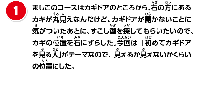 ①ましこのコースはカギドアのところから、右の方にあるカギが丸見えなんだけど、カギドアが開かないことに気がついた後に、すこし鍵を探してもらいたいので、カギの位置を少し右にずらした。今回は「初めてカギドアを見る人」を意識したので、見えるか見えないかくらいの位置にした
