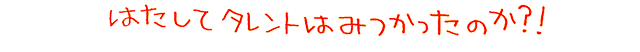 はたしてタレントはみつかったのか？！