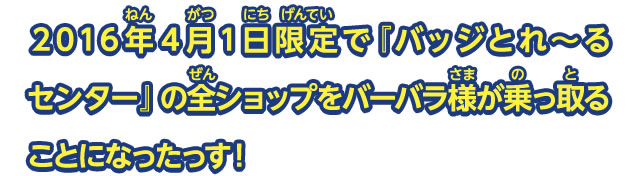 ２０１６年４月１日限定で『バッジとれ～るセンター』の全ショップをバーバラ様が乗っ取ることになったっす！