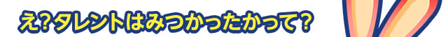 え？タレントはみつかったかって？