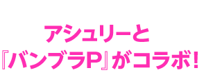 アシュリーと『バンブラP』がコラボ！