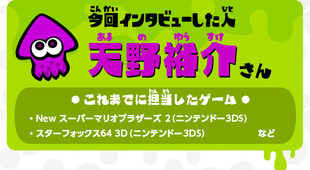 今回インタビューした人 天野裕介さん これまでに担当したゲーム ・Newスーパーマリオブラザーズ2（ニンテンドー3DS） ・スターフォックス64 3D（ニンテンドー3DS）など