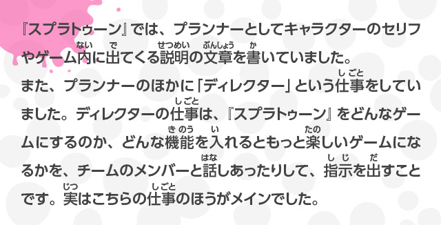 『スプラトゥーン』では、プランナーとしてキャラクターのセリフやゲーム内に出てくる説明の文章を書いていました。また、プランナーのほかに「ディレクター」という仕事をしていました。ディレクターの仕事は、『スプラトゥーン』をどんなゲームにするのか、どんな機能を入れるともっと楽しいゲームになるかを、チームのメンバーと話しあったりして、指示を出すことです。実はこちらの仕事のほうがメインでした。