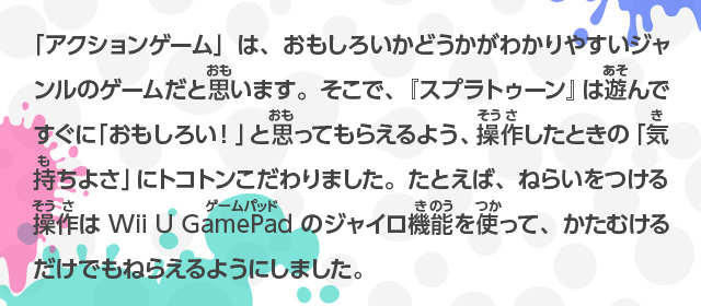 「アクションゲーム」は、おもしろいかどうかがわかりやすいジャンルのゲームだと思います。そこで、『スプラトゥーン』は遊んですぐに「おもしろい！」と思ってもらえるよう、操作したときの「気持ちよさ」にトコトンこだわりました。たとえば、ねらいをつける操作はWii U GamePadのジャイロ機能を使って、かたむけるだけでもねらえるようにしました。