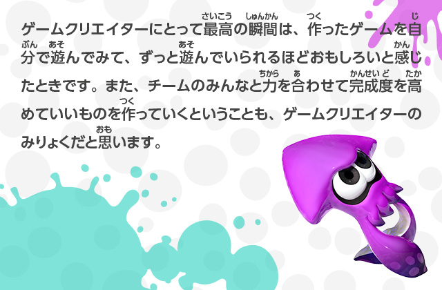 ゲームクリエイターにとって最高の瞬間は、作ったゲームを自分で遊んでみて、ずっと遊んでいられるほどおもしろいと感じたときです。また、チームのみんなと力を合わせて完成度を高めていいものを作っていくということも、ゲームクリエイターのみりょくだと思います。