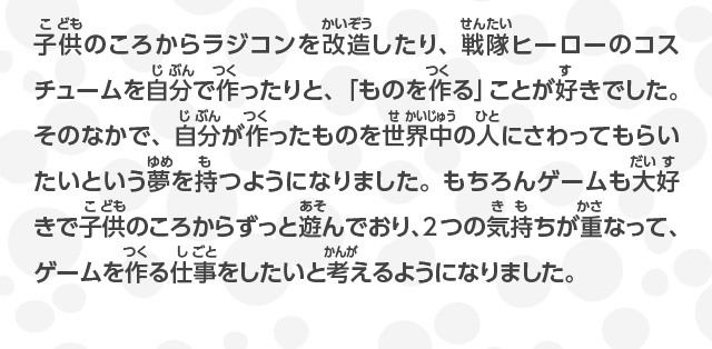 子供のころからラジコンを改造したり、戦隊ヒーローのコスチュームを自分で作ったりと、「ものを作る」ことが好きでした。そのなかで、自分が作ったものを世界中の人にさわってもらいたいという夢を持つようになりました。もちろんゲームも大好きで子供のころからずっと遊んでおり、2つの気持ちが重なって、ゲームを作る仕事をしたいと考えるようになりました。