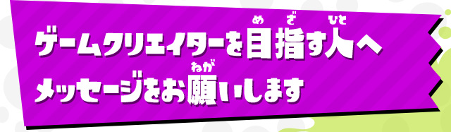 ゲームクリエイターを目指す人へメッセージをお願いします