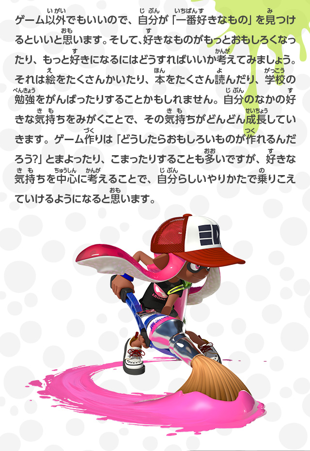 ゲーム以外でもいいので、自分が「一番好きなもの」を見つけるといいと思います。そして、好きなものがもっとおもしろくなったり、もっと好きになるにはどうすればいいか考えてみましょう。それは絵をたくさんかいたり、本をたくさん読んだり、学校の勉強をがんばったりすることかもしれません。自分のなかの好きな気持ちをみがくことで、その気持ちがどんどん成長していきます。ゲーム作りは「どうしたらおもしろいものが作れるんだろう？」とまよったり、こまったりすることも多いですが、好きな気持ちを中心に考えることで、自分らしいやりかたで乗りこえていけるようになると思います。