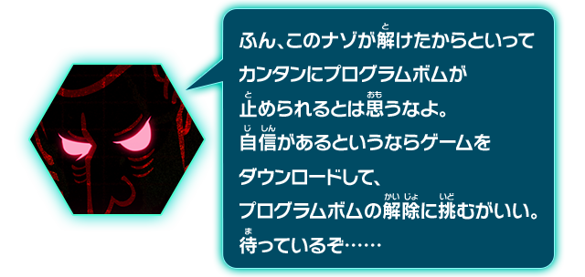 ふん、このナゾが解けたからといってカンタンにプログラムボムが停められるとは思うなよ。自信があるというならゲームをダウンロードして、プログラムボムの解除に挑むがいい。待っているぞ……･･････