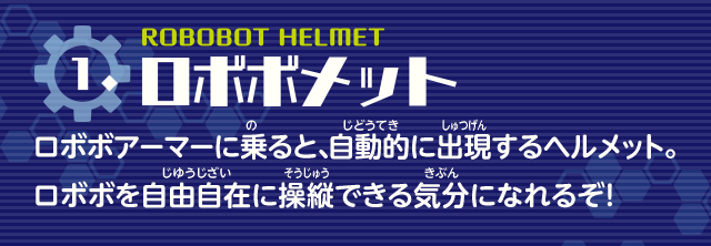 ロボボメット　ロボボアーマーに乗ると、自動的に出現するヘルメット。ロボボを自由自在に操縦できる気分になれるぞ！