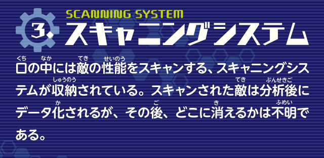スキャニングシステム　口の中には敵の性能をスキャンする、スキャニングシステムが収納されている。スキャンされた敵は分析後にデータ化されるが、その後、どこに消えるかは不明である。