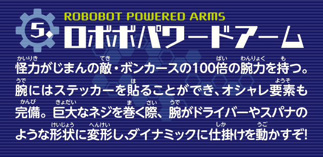 ロボボパワードアーム　怪力がじまんの敵・ボンカースの100倍の腕力を持つ。腕にはステッカーを貼ることができ、オシャレ要素も完備。巨大なネジを巻く際、腕がドライバーやスパナのような形状に変形し、ダイナミックに仕掛けを動かすぞ！